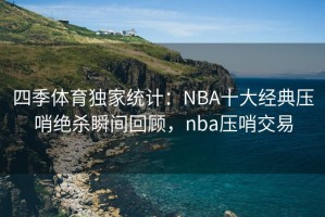 四季体育独家统计：NBA十大经典压哨绝杀瞬间回顾，nba压哨交易