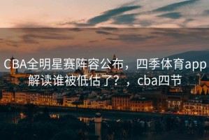 CBA全明星赛阵容公布，四季体育app解读谁被低估了？，cba四节