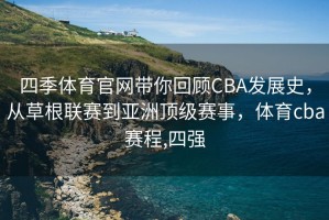 四季体育官网带你回顾CBA发展史，从草根联赛到亚洲顶级赛事，体育cba赛程,四强