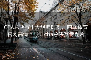 CBA总决赛十大经典时刻，四季体育官网高清回顾，cba总决赛专题片