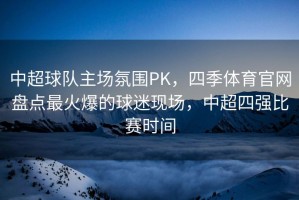 中超球队主场氛围PK，四季体育官网盘点最火爆的球迷现场，中超四强比赛时间