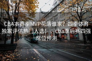 CBA本赛季MVP花落谁家？四季体育独家评估热门人选！，cba季后赛四强席位预测
