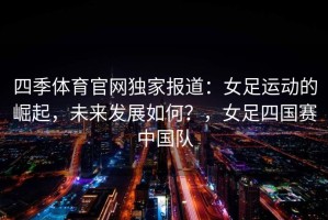 四季体育官网独家报道：女足运动的崛起，未来发展如何？，女足四国赛中国队