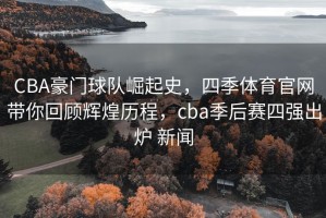 CBA豪门球队崛起史，四季体育官网带你回顾辉煌历程，cba季后赛四强出炉 新闻
