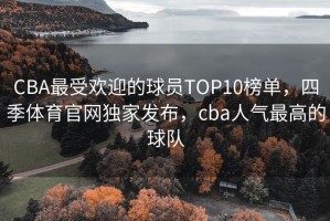CBA最受欢迎的球员TOP10榜单，四季体育官网独家发布，cba人气最高的球队
