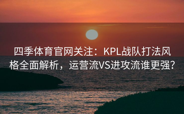 四季体育官网关注：KPL战队打法风格全面解析，运营流VS进攻流谁更强？