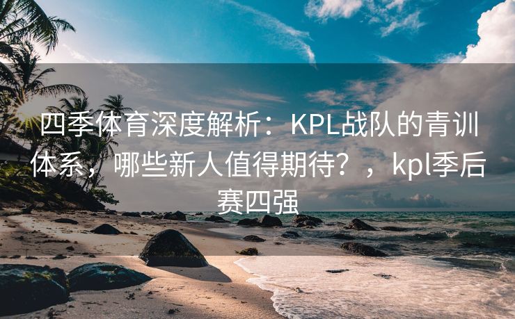 四季体育深度解析：KPL战队的青训体系，哪些新人值得期待？，kpl季后赛四强