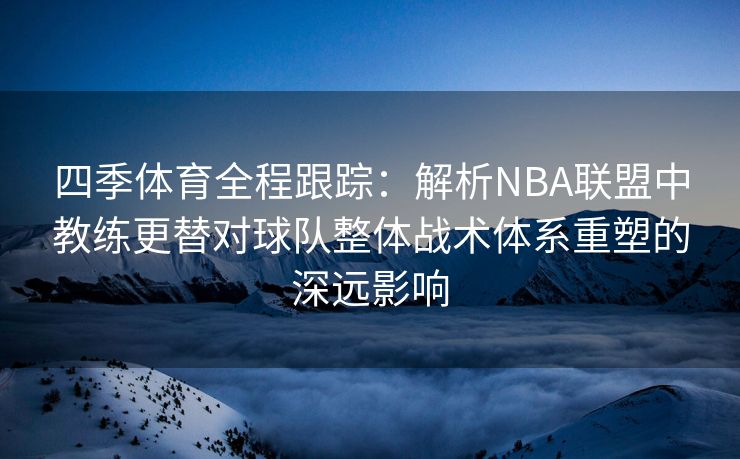 四季体育全程跟踪：解析NBA联盟中教练更替对球队整体战术体系重塑的深远影响