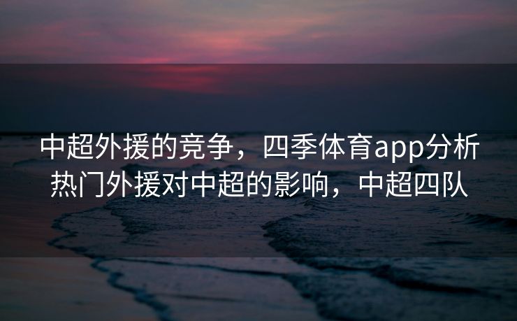 中超外援的竞争，四季体育app分析热门外援对中超的影响，中超四队