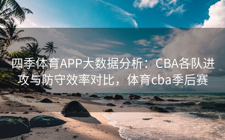 四季体育APP大数据分析：CBA各队进攻与防守效率对比，体育cba季后赛