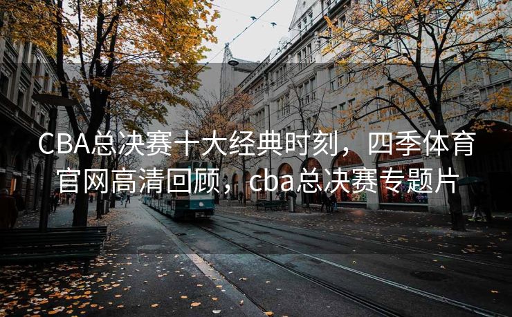 CBA总决赛十大经典时刻，四季体育官网高清回顾，cba总决赛专题片