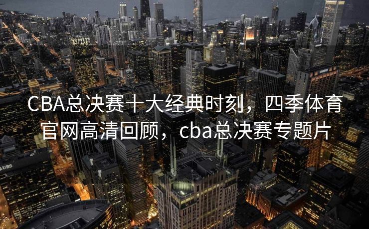 CBA总决赛十大经典时刻，四季体育官网高清回顾，cba总决赛专题片