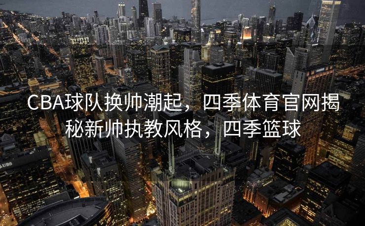 CBA球队换帅潮起，四季体育官网揭秘新帅执教风格，四季篮球