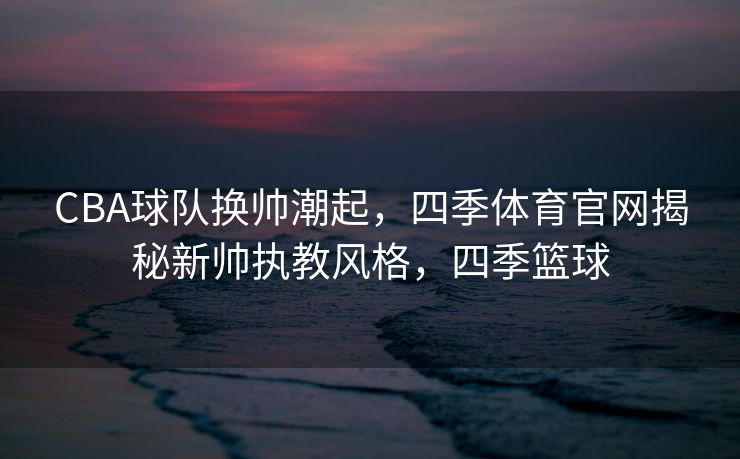 CBA球队换帅潮起，四季体育官网揭秘新帅执教风格，四季篮球