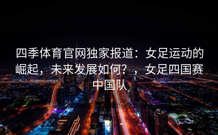 四季体育官网独家报道：女足运动的崛起，未来发展如何？，女足四国赛中国队