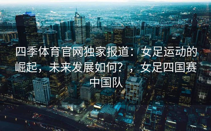 四季体育官网独家报道：女足运动的崛起，未来发展如何？，女足四国赛中国队