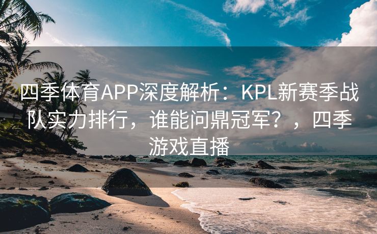 四季体育APP深度解析：KPL新赛季战队实力排行，谁能问鼎冠军？，四季游戏直播