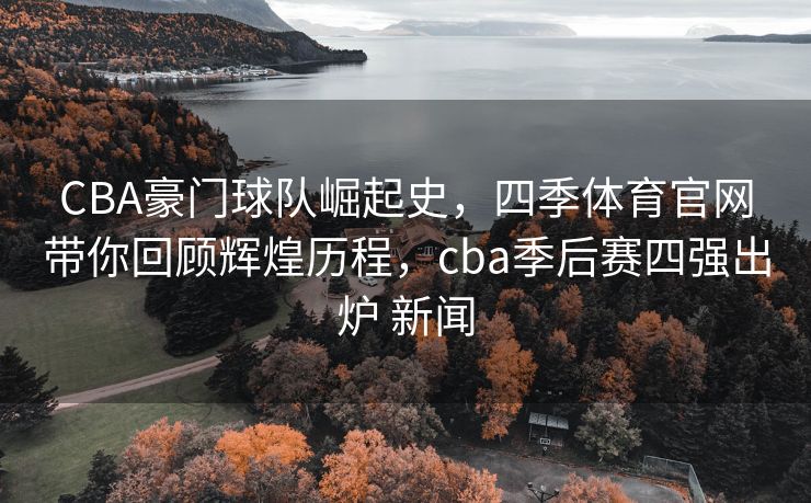 CBA豪门球队崛起史，四季体育官网带你回顾辉煌历程，cba季后赛四强出炉 新闻
